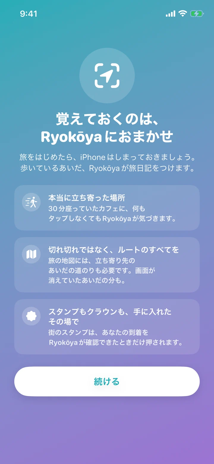 iOSが位置情報へのアクセスをたずねる前に表示される、Ryokōyaの位置情報の案内。見出しは「覚えておくのは、Ryokōyaにおまかせ」で、「本当に立ち寄った場所」「切れ切れではなく、ルートのすべてを」「スタンプもクラウンも、手に入れたその場で」の3つの説明と、「続ける」ボタン。